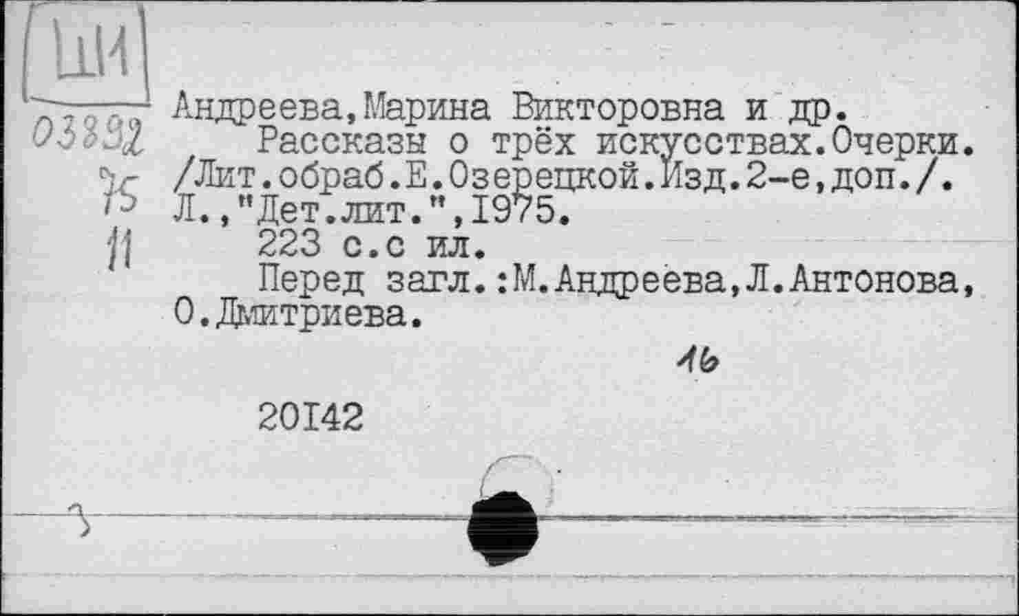 ﻿ЬИ	? ■	.
■■■-; Андреева,Марина Викторовна и др.
^6=? и/ Рассказы о трёх искусствах.Очерки.
V /Лит.обраб.Е.Оз ерецкой.Изд.2-е,доп./. Л.,"Дет.лит.",1975.
Ц 223 с.с ил.
Перед загл.:М.Андреева,Л.Антонова, 0.Дмитриева.
46
20142